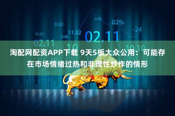 淘配网配资APP下载 9天5板大众公用：可能存在市场情绪过热和非理性炒作的情形