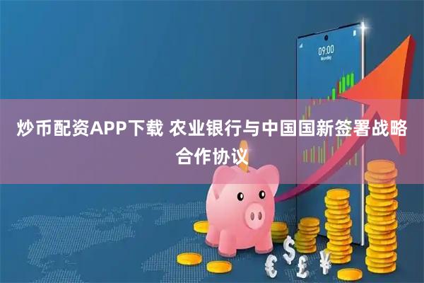 炒币配资APP下载 农业银行与中国国新签署战略合作协议