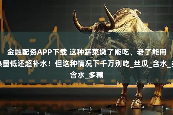 金融配资APP下载 这种蔬菜嫩了能吃、老了能用，热量低还超补水！但这种情况下千万别吃_丝瓜_含水_多糖