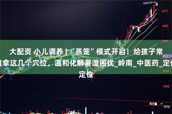 大配资 小儿调养 | “蒸笼”模式开启！给孩子常推拿这几个穴位，温和化解暑湿困扰_岭南_中医药_定位