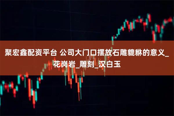 聚宏鑫配资平台 公司大门口摆放石雕貔貅的意义_花岗岩_雕刻_汉白玉