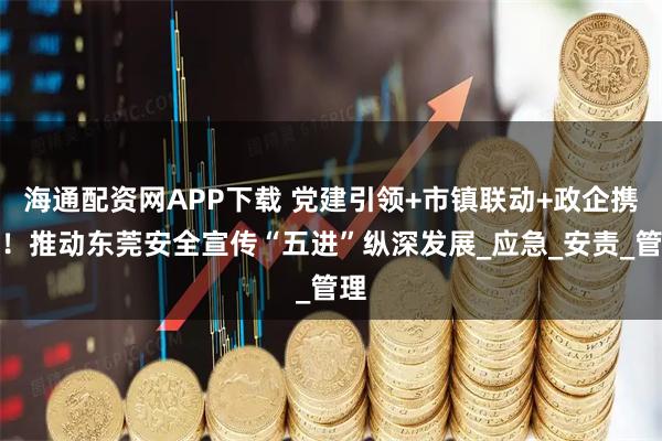 海通配资网APP下载 党建引领+市镇联动+政企携手！推动东莞安全宣传“五进”纵深发展_应急_安责_管理