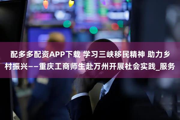 配多多配资APP下载 学习三峡移民精神 助力乡村振兴——重庆工商师生赴万州开展社会实践_服务