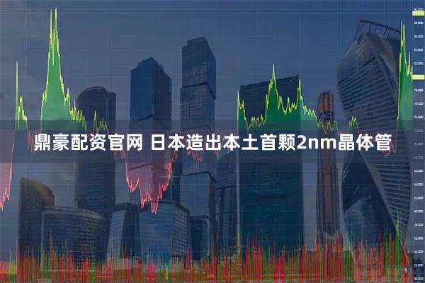 鼎豪配资官网 日本造出本土首颗2nm晶体管