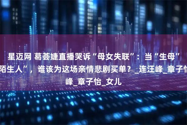 星迈网 葛荟婕直播哭诉“母女失联”：当“生母”沦为“陌生人”，谁该为这场亲情悲剧买单？_连汪峰_章子怡_女儿