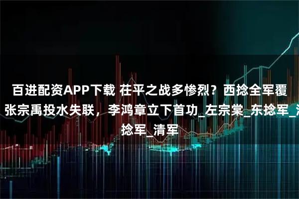 百进配资APP下载 茌平之战多惨烈？西捻全军覆没，张宗禹投水失联，李鸿章立下首功_左宗棠_东捻军_清军