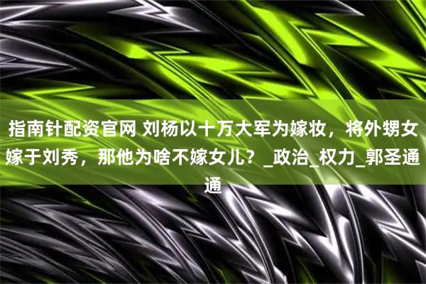 指南针配资官网 刘杨以十万大军为嫁妆，将外甥女嫁于刘秀，那他为啥不嫁女儿？_政治_权力_郭圣通