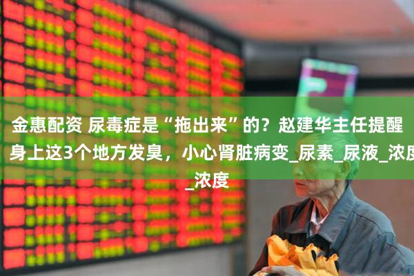 金惠配资 尿毒症是“拖出来”的？赵建华主任提醒：身上这3个地方发臭，小心肾脏病变_尿素_尿液_浓度