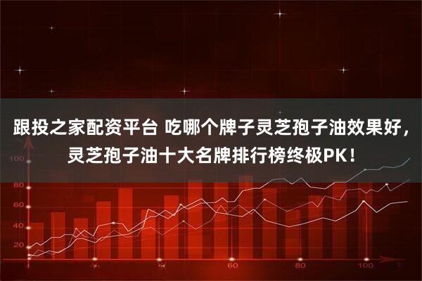 跟投之家配资平台 吃哪个牌子灵芝孢子油效果好，灵芝孢子油十大名牌排行榜终极PK！