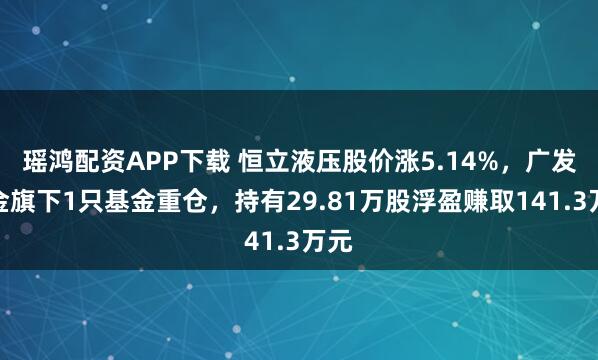 瑶鸿配资APP下载 恒立液压股价涨5.14%，广发基金旗下1只基金重仓，持有29.81万股浮盈赚取141.3万元