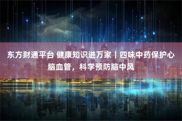 东方财通平台 健康知识进万家｜四味中药保护心脑血管，科学预防脑中风