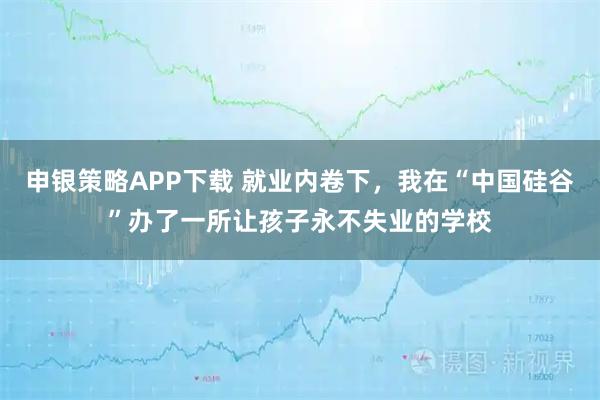 申银策略APP下载 就业内卷下，我在“中国硅谷”办了一所让孩子永不失业的学校