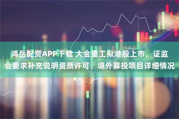 鸿岳配资APP下载 大金重工拟港股上市，证监会要求补充说明资质许可、境外募投项目详细情况
