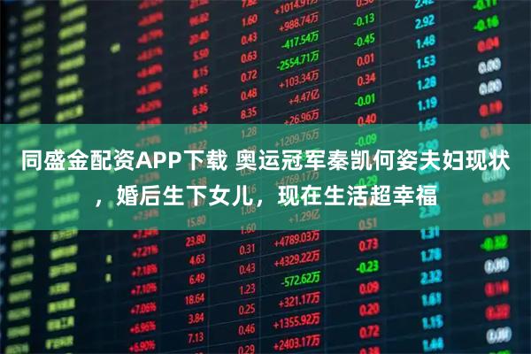 同盛金配资APP下载 奥运冠军秦凯何姿夫妇现状，婚后生下女儿，现在生活超幸福