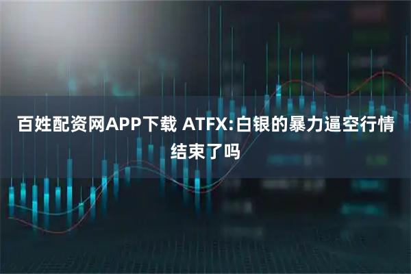百姓配资网APP下载 ATFX:白银的暴力逼空行情结束了吗