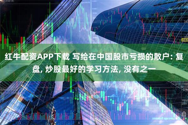 红牛配资APP下载 写给在中国股市亏损的散户: 复盘, 炒股最好的学习方法, 没有之一