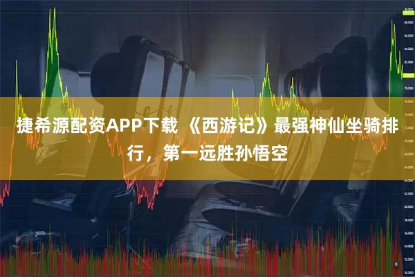 捷希源配资APP下载 《西游记》最强神仙坐骑排行，第一远胜孙悟空