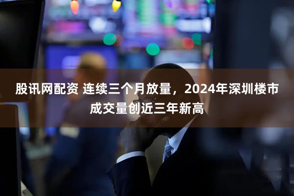 股讯网配资 连续三个月放量，2024年深圳楼市成交量创近三年新高
