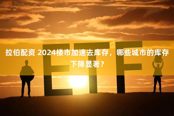 拉伯配资 2024楼市加速去库存，哪些城市的库存下降显著？