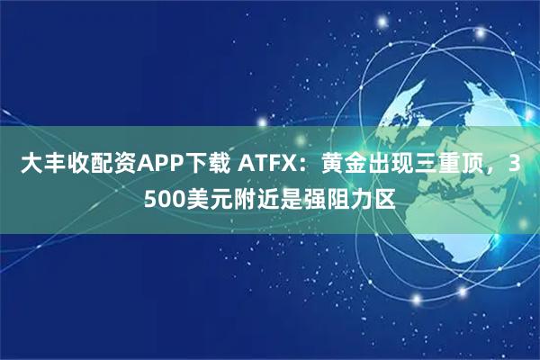 大丰收配资APP下载 ATFX：黄金出现三重顶，3500美元附近是强阻力区