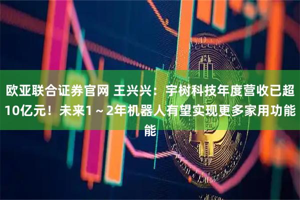 欧亚联合证券官网 王兴兴：宇树科技年度营收已超10亿元！未来1～2年机器人有望实现更多家用功能