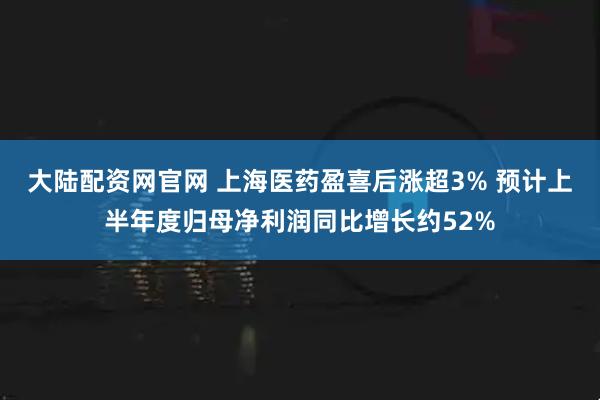 大陆配资网官网 上海医药盈喜后涨超3% 预计上半年度归母净利润同比增长约52%