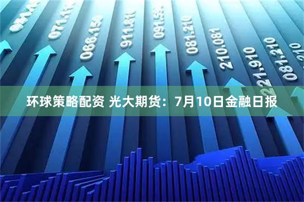 环球策略配资 光大期货：7月10日金融日报