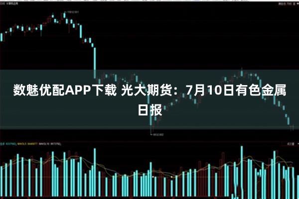 数魅优配APP下载 光大期货：7月10日有色金属日报