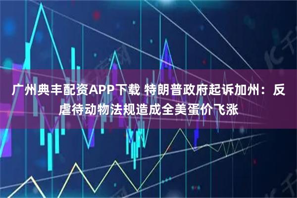 广州典丰配资APP下载 特朗普政府起诉加州：反虐待动物法规造成全美蛋价飞涨