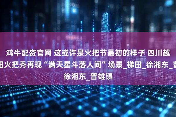 鸿牛配资官网 这或许是火把节最初的样子 四川越西稻田火把秀再现“满天星斗落人间”场景_梯田_徐湘东_普雄镇