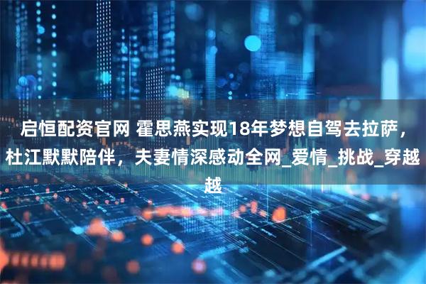 启恒配资官网 霍思燕实现18年梦想自驾去拉萨，杜江默默陪伴，夫妻情深感动全网_爱情_挑战_穿越