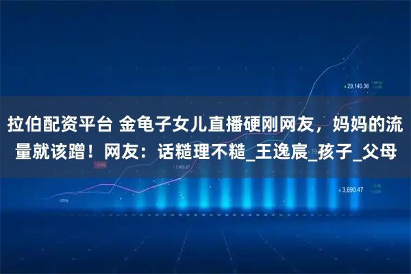 拉伯配资平台 金龟子女儿直播硬刚网友，妈妈的流量就该蹭！网友：话糙理不糙_王逸宸_孩子_父母