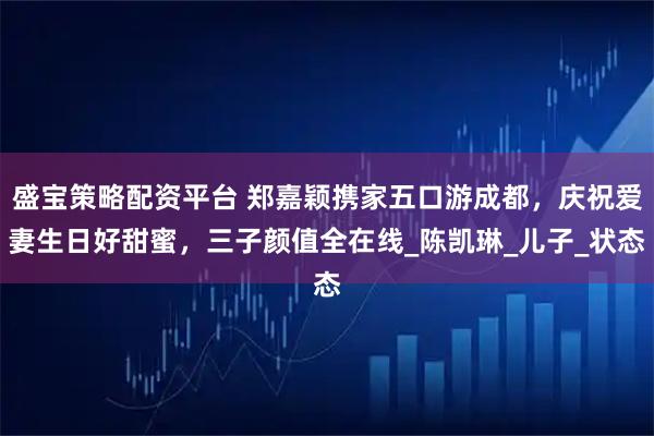 盛宝策略配资平台 郑嘉颖携家五口游成都，庆祝爱妻生日好甜蜜，三子颜值全在线_陈凯琳_儿子_状态