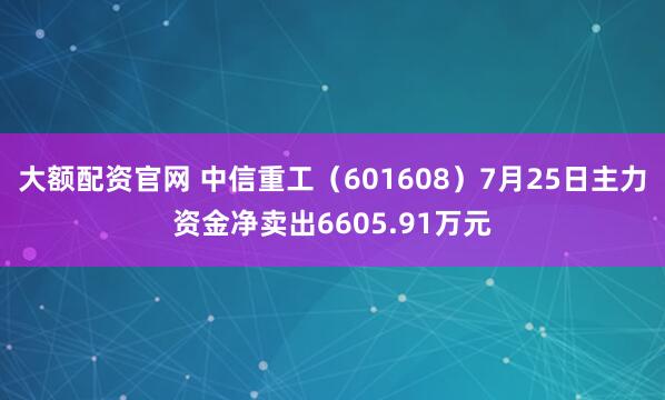 大额配资官网 中信重工（601608）7月25日主力资金净卖出6605.91万元