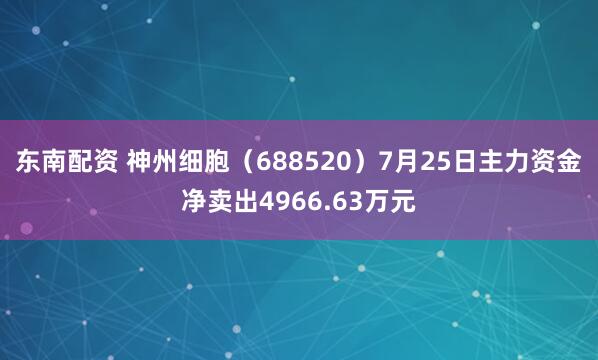 东南配资 神州细胞（688520）7月25日主力资金净卖出4966.63万元