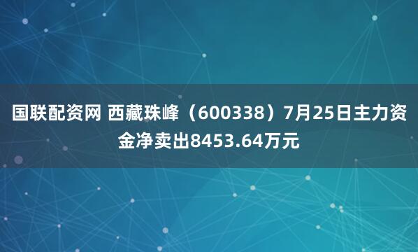 国联配资网 西藏珠峰（600338）7月25日主力资金净卖出8453.64万元