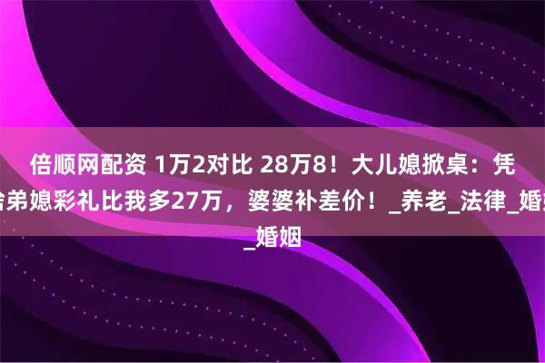倍顺网配资 1万2对比 28万8！大儿媳掀桌：凭啥弟媳彩礼比我多27万，婆婆补差价！_养老_法律_婚姻