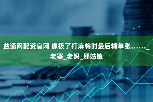 益通网配资官网 像极了打麻将时最后糊单张……_老婆_老妈_那姑娘