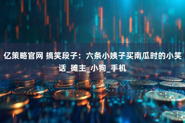 亿策略官网 搞笑段子：六条小姨子买南瓜时的小笑话_摊主_小狗_手机