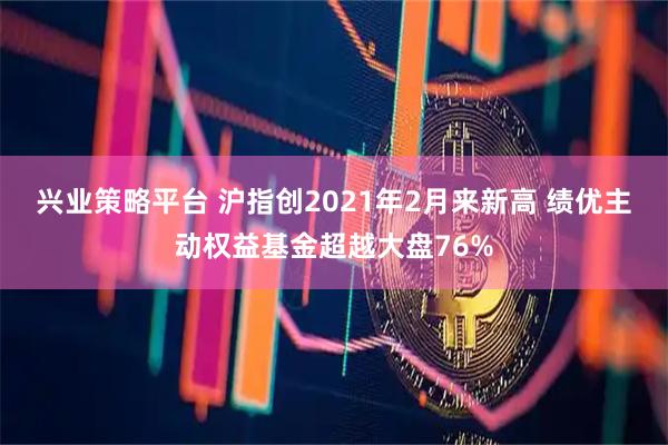兴业策略平台 沪指创2021年2月来新高 绩优主动权益基金超越大盘76%