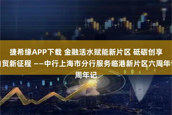 捷希缘APP下载 金融活水赋能新片区 砥砺创享自贸新征程 ——中行上海市分行服务临港新片区六周年记