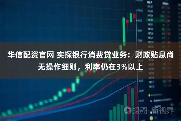 华信配资官网 实探银行消费贷业务：财政贴息尚无操作细则，利率仍在3%以上