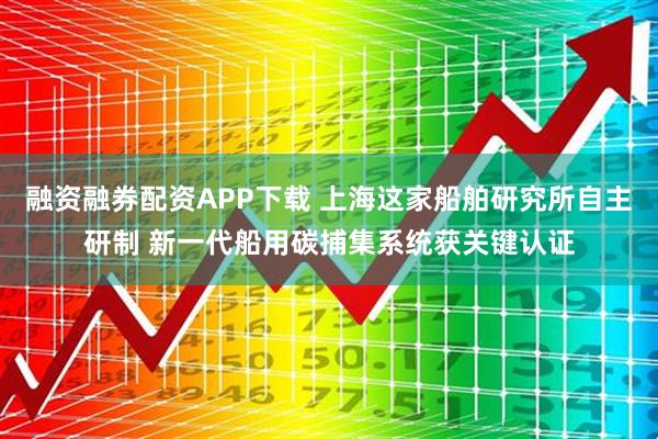 融资融券配资APP下载 上海这家船舶研究所自主研制 新一代船用碳捕集系统获关键认证
