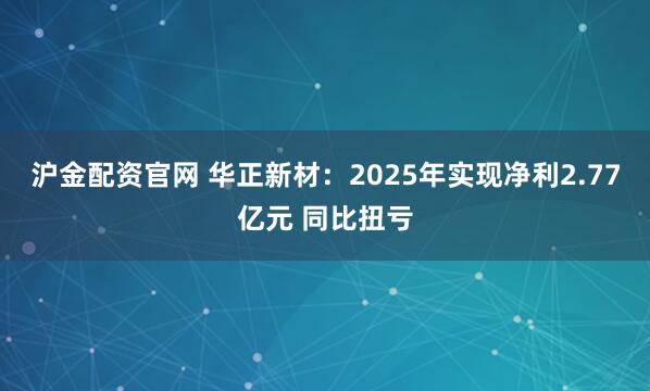 沪金配资官网 华正新材：2025年实现净利2.77亿元 同比扭亏