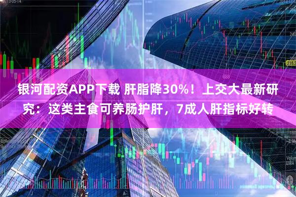 银河配资APP下载 肝脂降30%！上交大最新研究：这类主食可养肠护肝，7成人肝指标好转